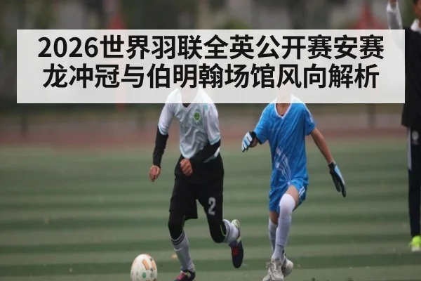 2026世界羽联全英公开赛安赛龙冲冠与伯明翰场馆风向解析