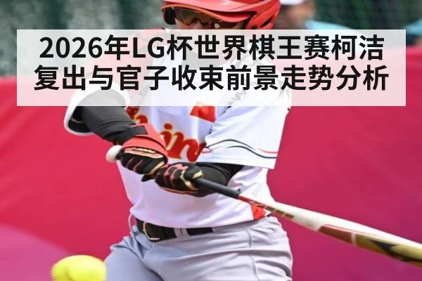 2026年LG杯世界棋王赛柯洁复出与官子收束前景走势分析